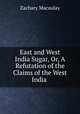 East and West India Sugar, Or, A Refutation of the Claims of the West India ., Zachary Macaulay 