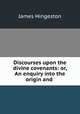 Discourses upon the divine covenants: or, An enquiry into the origin and ., James Hingeston 
