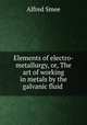Elements of electro-metallurgy, or, The art of working in metals by the galvanic fluid ., Alfred Smee 