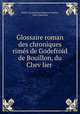 Glossaire roman des chroniques rimes de Godefroid de Bouillon, du Chev?lier ., Emile Leonard Jean Baptiste Gachet 