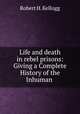 Life and death in rebel prisons: Giving a Complete History of the Inhuman ., Robert H. Kellogg 