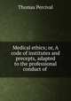 Medical ethics; or, A code of institutes and precepts, adapted to the professional conduct of ., Thomas Percival 