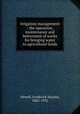 Irrigation management : the operation, maintenance and betterment of works for bringing water to agricultural lands, Newell, Frederick Haynes, 1862-1932 