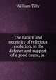 The nature and necessity of religious resolution, in the defence and support of a good cause, in ., William Tilly 