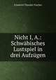 Nicht I, A.: Schwabisches Lustspiel in drei Aufzugen, Friedrich Theodor Vischer 