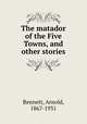 The matador of the Five Towns, and other stories, Bennett, Arnold, 1867-1931 