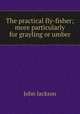 The practical fly-fisher; more particularly for grayling or umber, Jackson John 