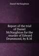 Report of the trial of Daniel McNaughton for the . murder of Edward Drummond, by R.M ., Daniel McNaughton 