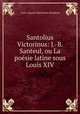 Santolius Victorinus: J.-B. Santeul, ou La poesie latine sous Louis XIV., Louis-Auguste Montalant-Bougleux 