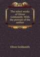 The select works of Oliver Goldsmith: With the portrait of the author, Oliver Goldsmith 
