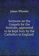 Sermons on the Gospels for the festivals, appointed to be kept holy by the Catholics in England ., James Wheeler 