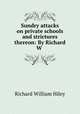 Sundry attacks on private schools and strictures thereon: By Richard W ., Richard William Hiley 