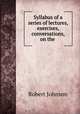 Syllabus of a series of lectures, exercises, & conversations, on the ., Robert Johnson 