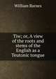 Tiw; or, A view of the roots and stems of the English as a Teutonic tongue, Barnes, William 