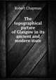 The topographical picture of Glasgow in its ancient and modern state, Robert Chapman 