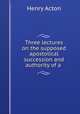 Three lectures on the supposed apostolical succession and authority of a ., Henry Acton 
