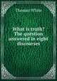 What is truth? The question answered in eight discourses, Thomas White 