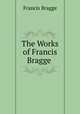 The Works of Francis Bragge ., Francis Bragge 