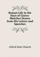 Roman Life in the Days of Cicero: Sketches Drawn from His Letters and Speeches, Alfred John Church 