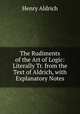 The Rudiments of the Art of Logic: Literally Tr. from the Text of Aldrich, with Explanatory Notes, Henry Aldrich 