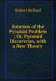 Solution of the Pyramid Problem ; Or, Pyramid Discoveries, with a New Theory ., Robert Ballard 