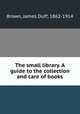 The small library. A guide to the collection and care of books, Brown, James Duff, 1862-1914 