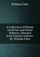 A Collection of Poems on Divine and Moral Subjects, Selected from Various Authors. By William Giles, William Giles 