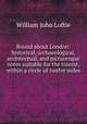 Round about London: historical, archaeological, architectual, and picturesque notes suitable for the tourist, within a circle of twelve miles ., W. J. Loftie 