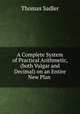 A Complete System of Practical Arithmetic, (both Vulgar and Decimal) on an Entire New Plan ., Thomas Sadler 