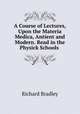 A Course of Lectures, Upon the Materia Medica, Antient and Modern. Read in the Physick Schools ., Richard Bradley 