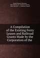 A Compilation of the Existing Ferry Leases and Railroad Grants Made by the Corporation of the ., David Thomas Valentine, New York (N .Y.). Common Council , New York (N.Y .), Common Council 