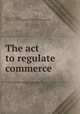 The act to regulate commerce, Fuller, Hubert Bruce, 1880-1957. [from old catalog],United States. Supreme Court 
