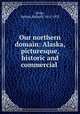 Our northern domain: Alaska, picturesque, historic and commercial ., [Dole, Nathan Haskell] 1852-1935 