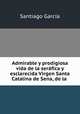 Admirable y prodigiosa vida de la serafica y esclarecida Virgen Santa Catalina de Sena, de la ., Santiago Garcia 