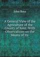 A General View of the Agriculture of the County of Kent: With Observations on the Means of Its ., John Boys 