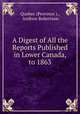 A Digest of All the Reports Published in Lower Canada, to 1863, Quebec (Province )., Andrew Robertson 