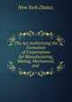 The Act Authorizing the Formation of Corporations for Manufacturing, Mining, Mechanical, and ., New York (State). 