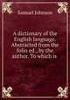 A dictionary of the English language. Abstracted from the folio ed., by the author. To which is ., Samuel Johnson 