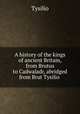 A history of the kings of ancient Britain, from Brutus to Cadwaladr, abridged from Brut Tysilio ., Tysilio 