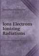 Ions Electrons & Ionizing Radiations, James Arnold Crowther 