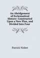 An Abridgement of Ecclesiastical History: Constructed Upon a New Plan, and Divided Into Four ., Patrick Nisbet 