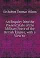 An Enquiry Into the Present State of the Military Force of the British Empire, with a View to ., Sir Robert Thomas Wilson 