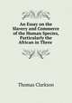 An Essay on the Slavery and Commerce of the Human Species, Particularly the African in Three ., Thomas Clarkson 