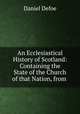 An Ecclesiastical History of Scotland: Containing the State of the Church of that Nation, from ., Daniel Defoe 
