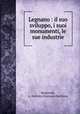Legnano : il suo sviluppo, i suoi monumenti, le sue industrie, Raimondi, G. Battista (Giovanni Battista) 