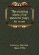 The passing show; five modern plays in verse, Monroe, Harriet, 1860-1936 