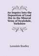 An Inquiry Into the Deposition of Lead Ore in the Mineral Veins of Swaledale, Yorkshire, Lonsdale Bradley 