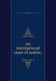 An international court of justice;, Scott, James Brown, 1866-1943,Carnegie Endowment for International Peace. Division of International Law 