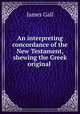 An interpreting concordance of the New Testament, shewing the Greek original ., James Gall 