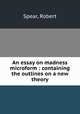 An essay on madness microform : containing the outlines on a new theory, Spear, Robert 